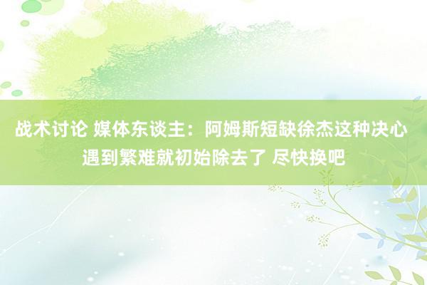 战术讨论 媒体东谈主：阿姆斯短缺徐杰这种决心 遇到繁难就初始除去了 尽快换吧