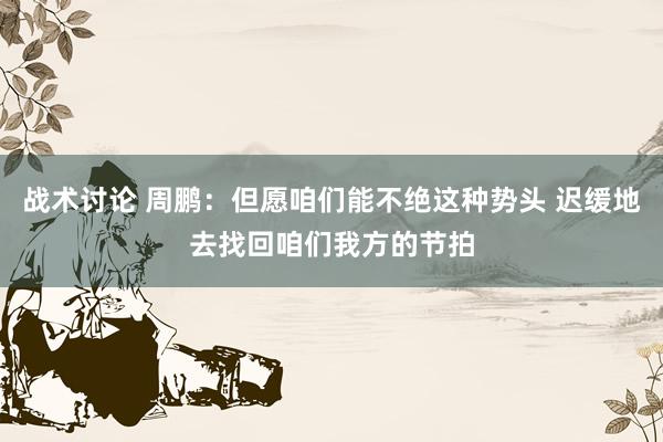 战术讨论 周鹏：但愿咱们能不绝这种势头 迟缓地去找回咱们我方的节拍