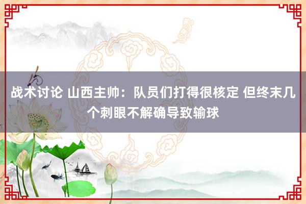 战术讨论 山西主帅：队员们打得很核定 但终末几个刺眼不解确导致输球