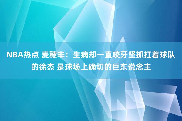 NBA热点 麦穗丰：生病却一直咬牙坚抓扛着球队的徐杰 是球场上确切的巨东说念主