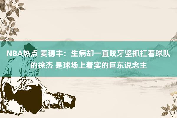 NBA热点 麦穗丰：生病却一直咬牙坚抓扛着球队的徐杰 是球场上着实的巨东说念主