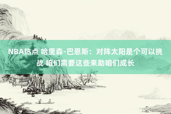 NBA热点 哈里森-巴恩斯：对阵太阳是个可以挑战 咱们需要这些来助咱们成长