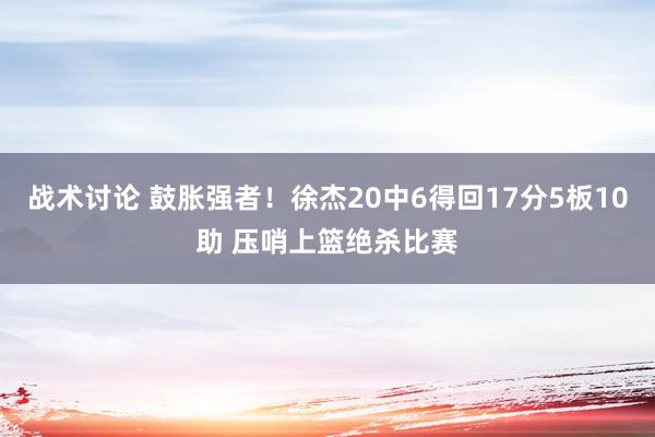 战术讨论 鼓胀强者！徐杰20中6得回17分5板10助 压哨上篮绝杀比赛