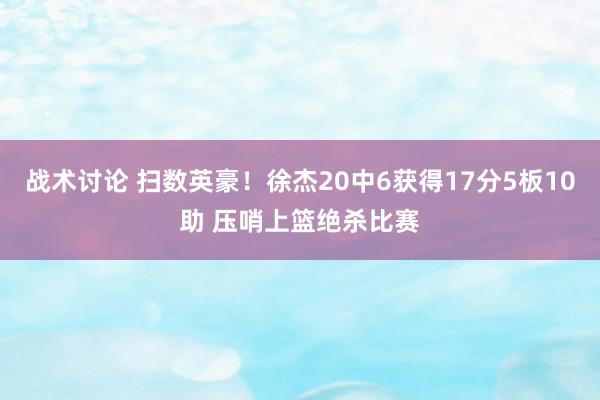 战术讨论 扫数英豪！徐杰20中6获得17分5板10助 压哨上篮绝杀比赛