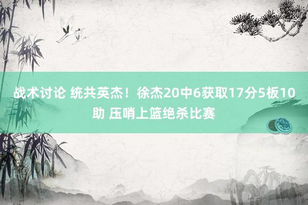 战术讨论 统共英杰！徐杰20中6获取17分5板10助 压哨上篮绝杀比赛