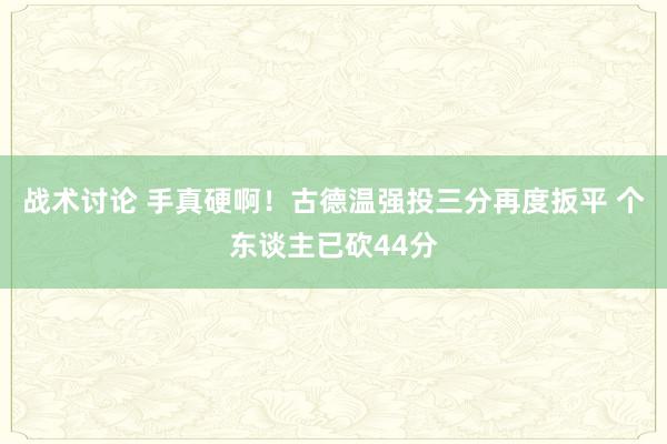 战术讨论 手真硬啊！古德温强投三分再度扳平 个东谈主已砍44分