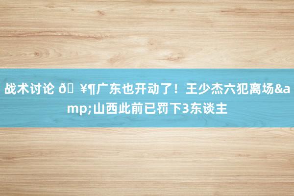 战术讨论 🥶广东也开动了！王少杰六犯离场&山西此前已罚下3东谈主