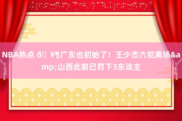 NBA热点 🥶广东也初始了！王少杰六犯离场&山西此前已罚下3东谈主