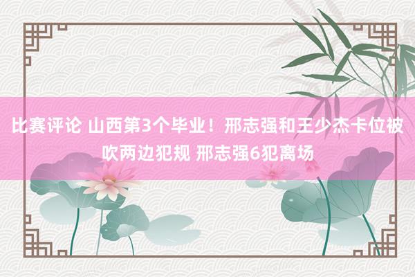 比赛评论 山西第3个毕业！邢志强和王少杰卡位被吹两边犯规 邢志强6犯离场