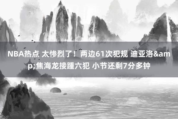 NBA热点 太惨烈了！两边61次犯规 迪亚洛&焦海龙接踵六犯 小节还剩7分多钟