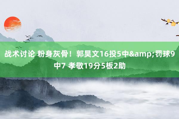 战术讨论 粉身灰骨！郭昊文16投5中&罚球9中7 孝敬19分5板2助