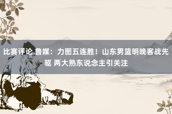 比赛评论 鲁媒：力图五连胜！山东男篮明晚客战先驱 两大熟东说念主引关注