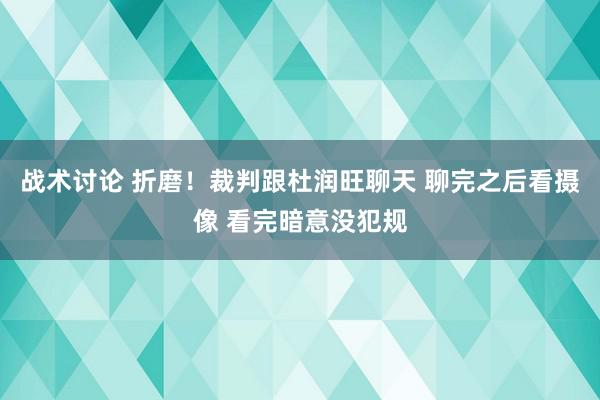 战术讨论 折磨！裁判跟杜润旺聊天 聊完之后看摄像 看完暗意没犯规