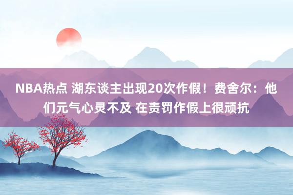 NBA热点 湖东谈主出现20次作假！费舍尔：他们元气心灵不及 在责罚作假上很顽抗