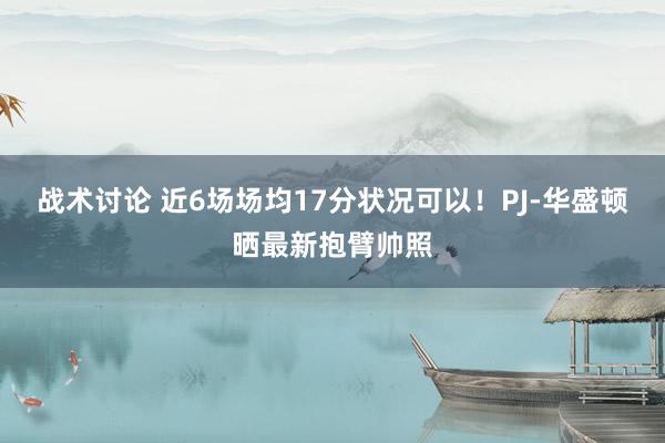 战术讨论 近6场场均17分状况可以！PJ-华盛顿晒最新抱臂帅照