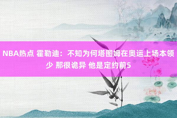 NBA热点 霍勒迪：不知为何塔图姆在奥运上场本领少 那很诡异 他是定约前5