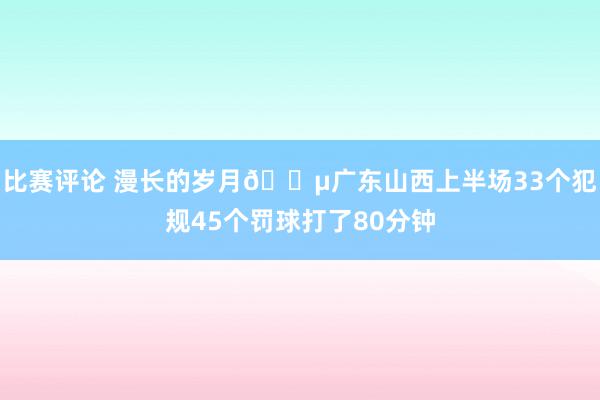 比赛评论 漫长的岁月😵广东山西上半场33个犯规45个罚球打了80分钟