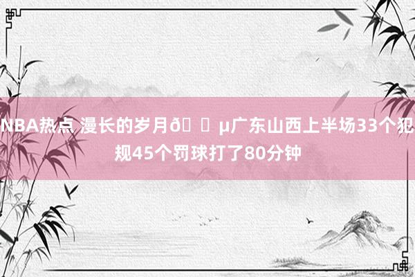 NBA热点 漫长的岁月😵广东山西上半场33个犯规45个罚球打了80分钟