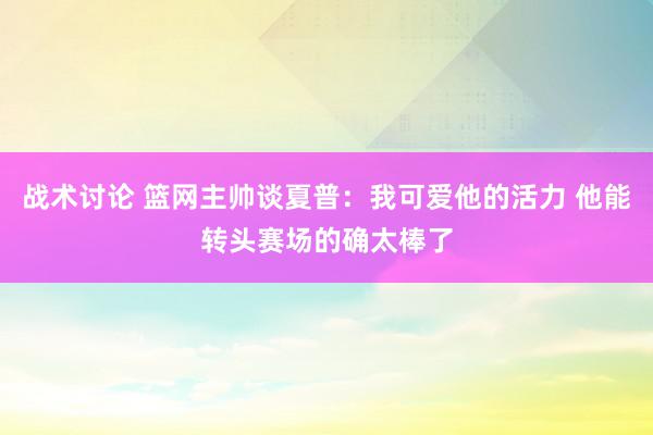 战术讨论 篮网主帅谈夏普：我可爱他的活力 他能转头赛场的确太棒了