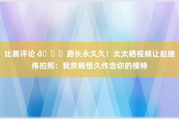 比赛评论 😁愿长永久久！太太晒视频让赵继伟拍照：我欢畅恒久作念你的模特