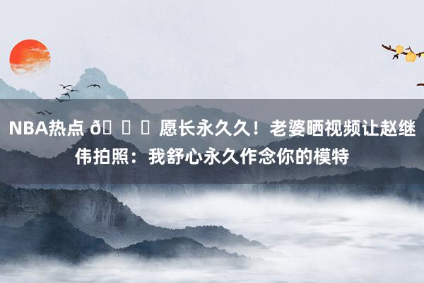 NBA热点 😁愿长永久久！老婆晒视频让赵继伟拍照：我舒心永久作念你的模特