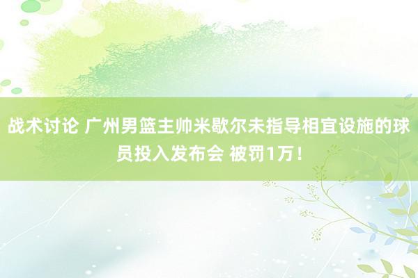 战术讨论 广州男篮主帅米歇尔未指导相宜设施的球员投入发布会 被罚1万！