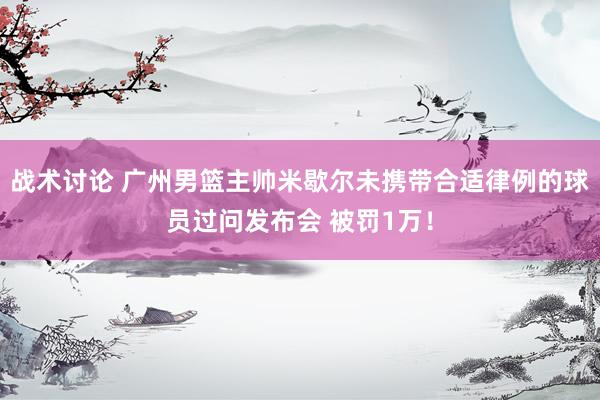 战术讨论 广州男篮主帅米歇尔未携带合适律例的球员过问发布会 被罚1万！