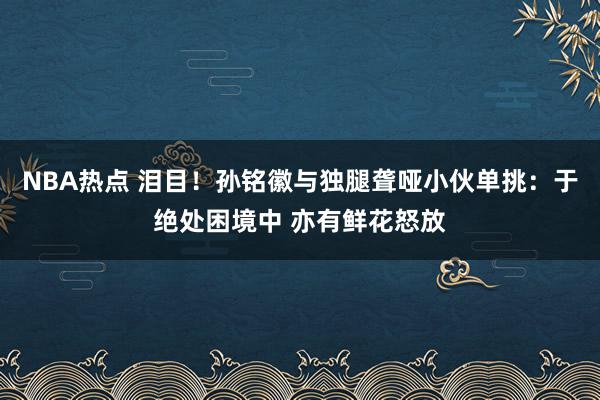 NBA热点 泪目！孙铭徽与独腿聋哑小伙单挑：于绝处困境中 亦有鲜花怒放