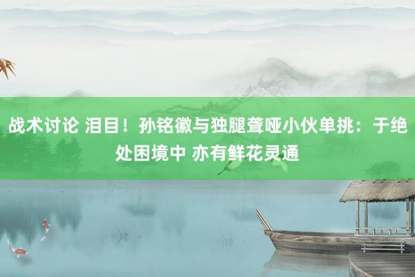 战术讨论 泪目！孙铭徽与独腿聋哑小伙单挑：于绝处困境中 亦有鲜花灵通