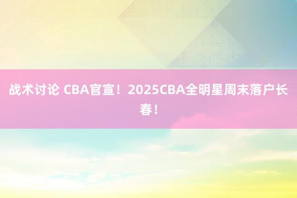 战术讨论 CBA官宣！2025CBA全明星周末落户长春！