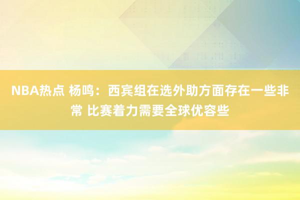 NBA热点 杨鸣：西宾组在选外助方面存在一些非常 比赛着力需要全球优容些