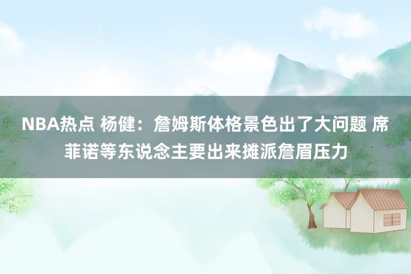 NBA热点 杨健：詹姆斯体格景色出了大问题 席菲诺等东说念主要出来摊派詹眉压力