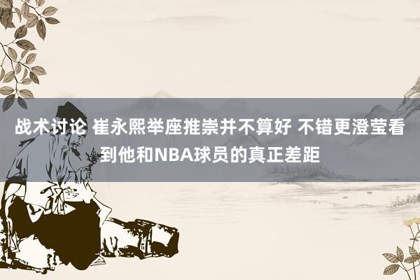 战术讨论 崔永熙举座推崇并不算好 不错更澄莹看到他和NBA球员的真正差距