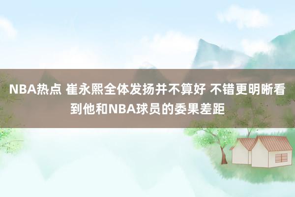 NBA热点 崔永熙全体发扬并不算好 不错更明晰看到他和NBA球员的委果差距