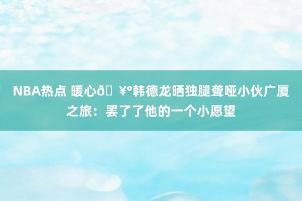 NBA热点 暖心🥰韩德龙晒独腿聋哑小伙广厦之旅：罢了了他的一个小愿望