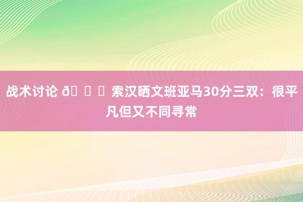 战术讨论 👀索汉晒文班亚马30分三双：很平凡但又不同寻常