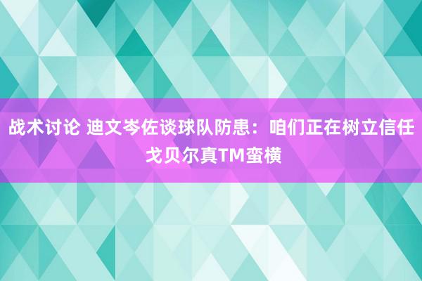 战术讨论 迪文岑佐谈球队防患：咱们正在树立信任 戈贝尔真TM蛮横