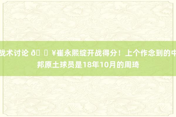 战术讨论 🔥崔永熙绽开战得分！上个作念到的中邦原土球员是18年10月的周琦