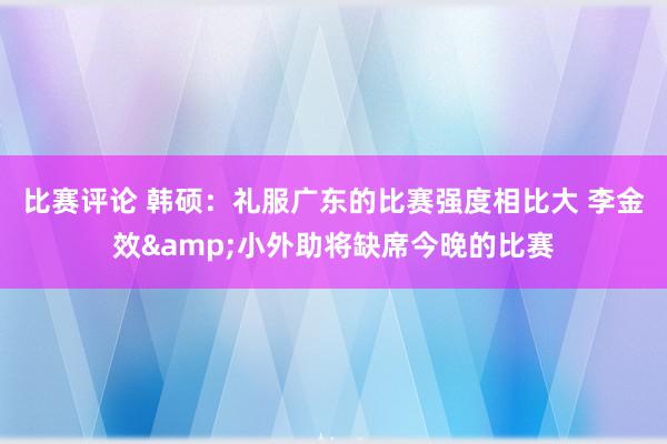 比赛评论 韩硕：礼服广东的比赛强度相比大 李金效&小外助将缺席今晚的比赛