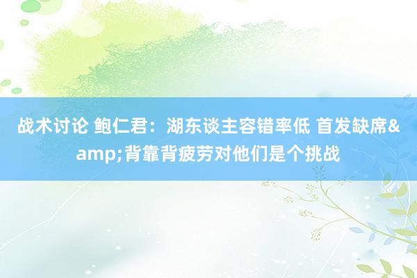 战术讨论 鲍仁君：湖东谈主容错率低 首发缺席&背靠背疲劳对他们是个挑战