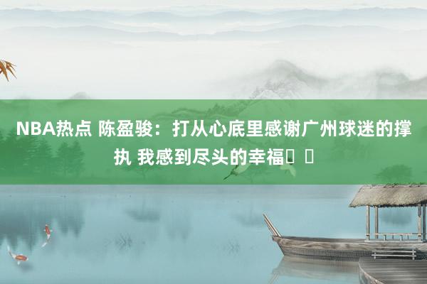 NBA热点 陈盈骏：打从心底里感谢广州球迷的撑执 我感到尽头的幸福❤️