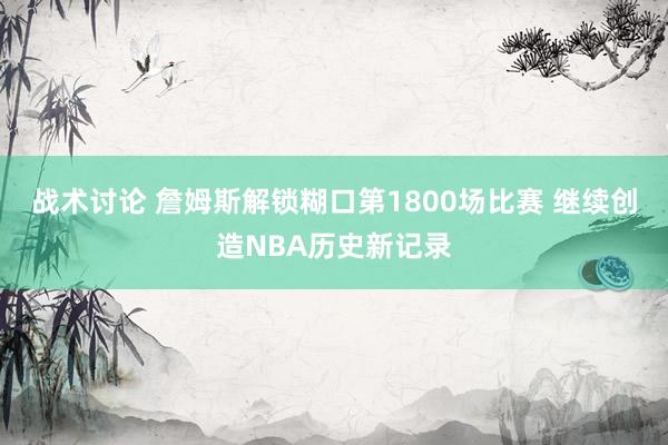 战术讨论 詹姆斯解锁糊口第1800场比赛 继续创造NBA历史新记录