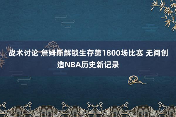 战术讨论 詹姆斯解锁生存第1800场比赛 无间创造NBA历史新记录