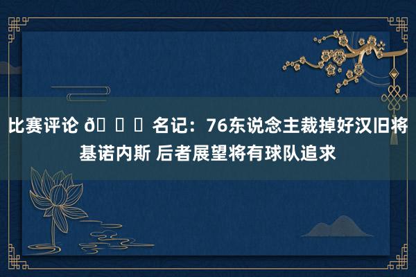 比赛评论 👀名记：76东说念主裁掉好汉旧将基诺内斯 后者展望将有球队追求