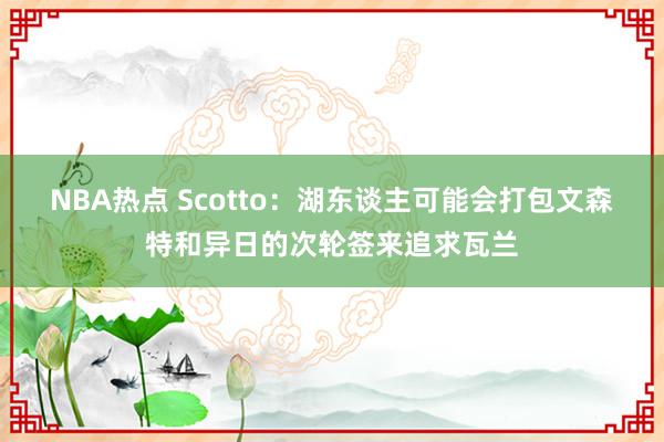 NBA热点 Scotto：湖东谈主可能会打包文森特和异日的次轮签来追求瓦兰