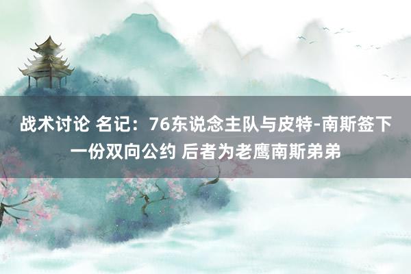 战术讨论 名记：76东说念主队与皮特-南斯签下一份双向公约 后者为老鹰南斯弟弟