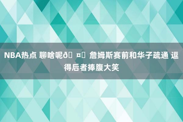 NBA热点 聊啥呢🤔詹姆斯赛前和华子疏通 逗得后者捧腹大笑