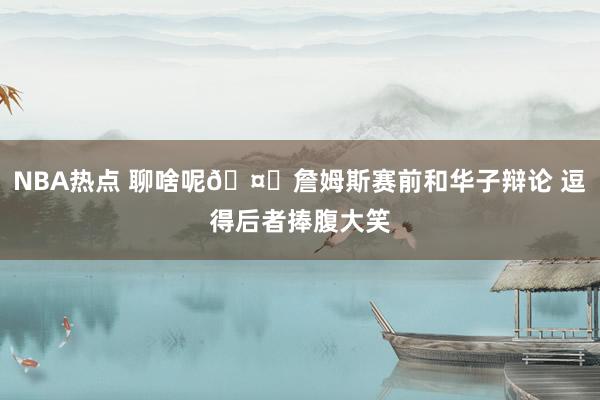 NBA热点 聊啥呢🤔詹姆斯赛前和华子辩论 逗得后者捧腹大笑