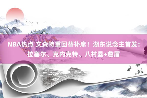 NBA热点 文森特重回替补席！湖东说念主首发：拉塞尔、克内克特、八村塁+詹眉