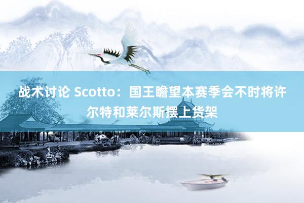 战术讨论 Scotto：国王瞻望本赛季会不时将许尔特和莱尔斯摆上货架